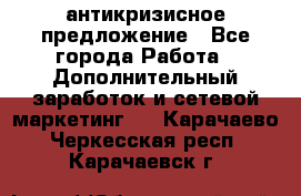 антикризисное предложение - Все города Работа » Дополнительный заработок и сетевой маркетинг   . Карачаево-Черкесская респ.,Карачаевск г.